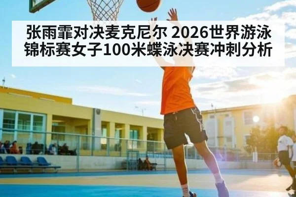 张雨霏对决麦克尼尔 2026世界游泳锦标赛女子100米蝶泳决赛冲刺分析