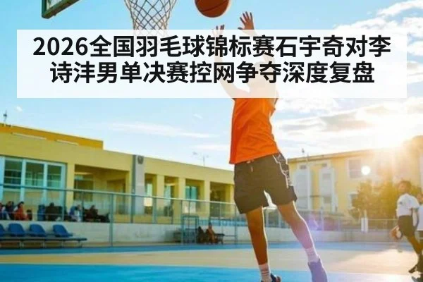 2026全国羽毛球锦标赛石宇奇对李诗沣男单决赛控网争夺深度复盘