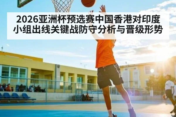 2026亚洲杯预选赛中国香港对印度小组出线关键战防守分析与晋级形势